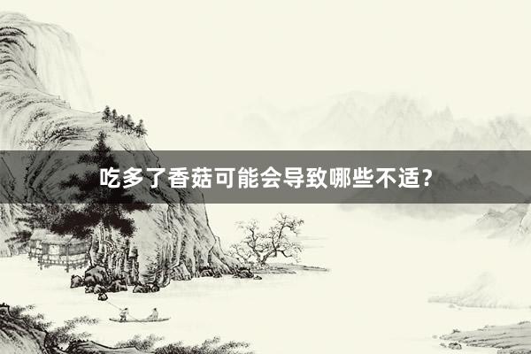 吃多了香菇可能会导致哪些不适？